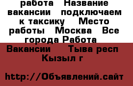 работа › Название вакансии ­ подключаем к таксику  › Место работы ­ Москва - Все города Работа » Вакансии   . Тыва респ.,Кызыл г.